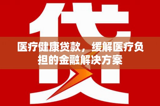 凉山医疗健康贷款，缓解医疗负担的金融解决方案