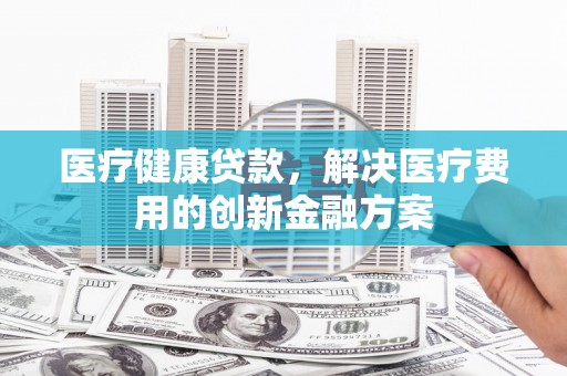 凉山医疗健康贷款，解决医疗费用的创新金融方案